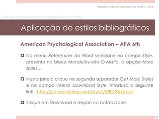 Quando a magia acontece: integração com o Word
Aplicação de estilos bibliográficos
45
Biblioteca da Universidade de Aveiro - 2015
American Psychological Association – APA 6th
 No menu References do Word selecione no campo Style,
presente no bloco Mendeley-cite-O-Matic, a opção More
styles…
 Nesta janela clique no segundo separador Get More Styles
e no campo inferior Download Style introduza o seguinte
link - http://csl.mendeley.com/styles/3801361/apa
 Clique em Download e depois no botão Done
 
