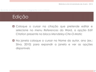 Quando a magia acontece: integração com o Word
Edição
47
Biblioteca da Universidade de Aveiro - 2015
 Coloque o cursor na citação que pretende editar e
selecione no menu References do Word, a opção Edit
Citation presente no bloco Mendeley-Cite-O-Matic
 Na janela coloque o cursor no Nome do autor, ano (ex.:
Silva, 2010) para expandir a janela e ver as opções
disponíveis
 