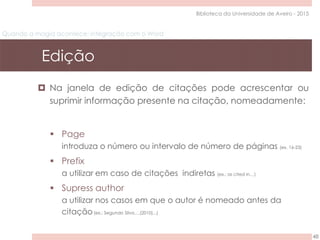 Quando a magia acontece: integração com o Word
Edição
48
Biblioteca da Universidade de Aveiro - 2015
 Na janela de edição de citações pode acrescentar ou
suprimir informação presente na citação, nomeadamente:
 Page
introduza o número ou intervalo de número de páginas (ex. 16-23)
 Prefix
a utilizar em caso de citações indiretas (ex.: as cited in…)
 Supress author
a utilizar nos casos em que o autor é nomeado antes da
citação(ex.: Segundo Silva….(2010)...)
 