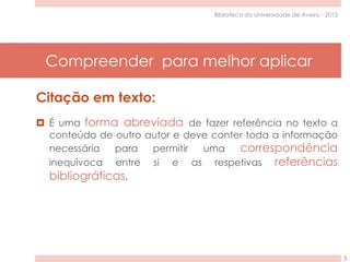 Compreender para melhor aplicar
5
Biblioteca da Universidade de Aveiro - 2015
Citação em texto:
 É uma forma abreviada de fazer referência no texto a
conteúdo de outro autor e deve conter toda a informação
necessária para permitir uma correspondência
inequívoca entre si e as respetivas referências
bibliográficas.
 