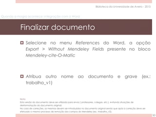 Quando a magia acontece: integração com o Word
Finalizar documento
50
Biblioteca da Universidade de Aveiro - 2015
 Selecione no menu References do Word, a opção
Export > Without Mendeley Fields presente no bloco
Mendeley-cite-O-Matic
 Atribua outro nome ao documento e grave (ex.:
trabalho_v1)
Nota:
Esta versão do documento deve ser utilizada para envio ( professores, colegas, etc.), evitando situações de
desformatação do documento original;
No caso de correções, as mesmas devem ser introduzidas no documento original sendo que após a correção deve ser
efetuado o mesmo processo de remoção dos campos do Mendeley (ex.: trabalho_v2).
 