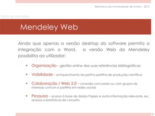 Extras do Mendeley
Mendeley Web
57
Biblioteca da Universidade de Aveiro - 2015
Ainda que apenas a versão desktop do software permita a
integração com o Word, a versão Web do Mendeley
possibilita ao utilizador:
 Organização - gestão online das suas referências bibliográficas
 Visibilidade - enriquecimento do perfil e partilha de produção científica
 Colaboração / Web 2.0 - conexão com pares ou com grupos de
interesse comum e partilha em redes sociais
 Pesquisa - acesso à base de dados Papers e outra informação relevante, ex.:
acesso a estatísticas de consulta
 