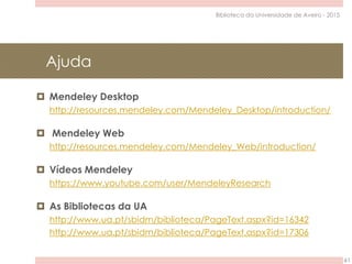 Ajuda
61
Biblioteca da Universidade de Aveiro - 2015
 Mendeley Desktop
http://resources.mendeley.com/Mendeley_Desktop/introduction/
 Mendeley Web
http://resources.mendeley.com/Mendeley_Web/introduction/
 Vídeos Mendeley
https://www.youtube.com/user/MendeleyResearch
 As Bibliotecas da UA
http://www.ua.pt/sbidm/biblioteca/PageText.aspx?id=16342
http://www.ua.pt/sbidm/biblioteca/PageText.aspx?id=17306
 