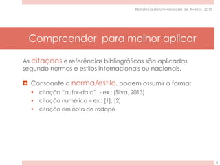 Compreender para melhor aplicar
8
Biblioteca da Universidade de Aveiro - 2015
As citações e referências bibliográficas são aplicadas
segundo normas e estilos internacionais ou nacionais.
 Consoante a norma/estilo, podem assumir a forma:
 citação “autor-data” - ex.: (Silva, 2013)
 citação numérica – ex.: [1], [2]
 citação em nota de rodapé
 