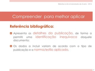 Compreender para melhor aplicar
9
Biblioteca da Universidade de Aveiro - 2015
Referência bibliográfica:
 Apresenta os detalhes da publicação, de forma a
permitir uma identificação inequívoca daquele
documento;
 Os dados a incluir variam de acordo com o tipo de
publicação e a norma/estilo aplicado.
 