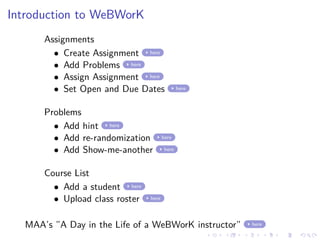 Introduction to WeBWorK
Assignments
• Create Assignment here
• Add Problems here
• Assign Assignment here
• Set Open and Due Dates here
Problems
• Add hint here
• Add re-randomization here
• Add Show-me-another here
Course List
• Add a student here
• Upload class roster here
MAA’s ”A Day in the Life of a WeBWorK instructor” here
 