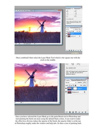 Once combined I then select the Layer Mask Tool which is the square one with the
                               circle in the middle.




 Once you have selected the Layer Mask go to the paint Brush tool in Photoshop and
 start painting the burnt out areas using the default black colour, if you want to make
 the effect less obvious reduce the opacity of the brush, the opacity slider is at the top
in Photoshop roughly under the window and help tabs. Its then a case of painting back
 