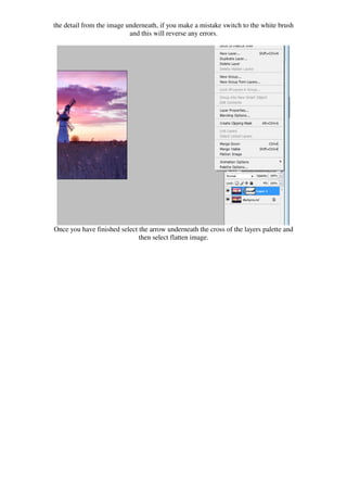the detail from the image underneath, if you make a mistake switch to the white brush
                           and this will reverse any errors.




Once you have finished select the arrow underneath the cross of the layers palette and
                              then select flatten image.
 