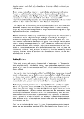 stunning pictures particularly when they take on the colours of light pollution from
built-up areas.

Before we can begin taking pictures we need to find a suitable subject or location.
There is no use looking for suitable subjects in dark so make sure all location
searching is completed in the daylight hours. When I find a suitable subject I try to
pre visualise how the final result will look in the dark. I frame up suitable
compositions and carefully search the area for any potential hazards such as a river or
potholes as these can be difficult to see in the dark even with a torch.

I find subjects that include a strong outline against a night sky work particularly well.
Windmills, churches, trees, or rusty farm machinery all make for some fascinating
images. By adopting a low viewpoint in our images we can then use a powerful night
sky to add further drama to our pictures.

When in remote areas we basically have three main light sources that we can utilize to
illuminate our chosen subject moonlight, flashlight and torchlight. Moonlight is
probably the most powerful lighting source that we have at our disposal and it also
has a dramatic effect on how our images will appear. Both torchlight & flashlight are
great for lighting most subjects and offer a lot of control over what areas of the scene
you wish to illuminate. With torchlight it’s possible to illuminate just one particular
subject or a small area in a scene. A good quality flashgun like a torch will allow you
to illuminate a relatively small section of an image with the added bonus of being able
to control the power output. When fitted with coloured gels a flashgun can also add a
splash of colour to scenes.


Taking Pictures
Taking night pictures only requires the most basic of photography kit. The essential
items are a DSLR with a bulb facility, a lens, a good sturdy tripod, a cable release or
remote to lock open the cameras shutter and finally a light source to illuminate your
chosen subject.

I like to arrive at my chosen location whilst it’s still fairly light to enable me plenty of
time to easily compose and set the focus on my camera before its dark. When setting
up I always make sure my tripod is on secure ground before suspending my camera
bag from the hook on my tripod, this helps not only to steady the camera it also
ensures that it is not going to blow over should there be a sudden gust of wind.

With long exposures digital noise can be major problem so it’s essential to keep the
ISO as low as possible, usually around ISO 100 or 200 for most digital cameras. To
reduce noise you could simply utilize the Noise Reduction if your camera has such a
facility, I find this works very well however the downside is that the exposure time is
effectively doubled whilst the camera takes a dark frame to identify noise. Because
the noise reduction facility doubles exposure times I find it generally acceptable to
use for exposures of around five minutes, but for longer exposures I tend to turn the
noise reduction facility off and apply any required noise reduction whilst processing
the completed raw files.

Once you are ready to take the image, lock open the shutter using a cable release or
remote and take a note of the start time. Whilst the shutter is open the next job is to
 