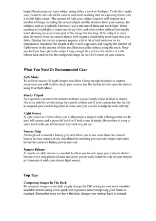 begin illuminating our main subject using either a torch or flashgun. To do this I make
sure I stand to one side of the camera and avoid walking into the exposing frame with
a visible light source. The amount of light your subject requires will depend on a
number of things including the actual subject and the distance from your camera, for
subjects such as windmills I normally use a mixture of flash and torch light. When
painting by torchlight its important to use slow and even strokes without leaving the
torch shinning on a particular part of the image for too long. If the subject is more
than 20 meters from the camera then it will require considerably more light than you
think. Getting the correct exposure requires a little bit of trial and error so its
important to remember the length of the overall exposures and roughly the number of
flash bursts or the amount of time you illuminated the subject using the torch. Once
you feel you have given the subject long enough then release the shutter or cable
release lock and review the completed image on the LCD screen of your camera.



What You Need Or Recommended Gear
Bulb Mode
To achieve successful night images that allow a long enough exposure to capture
movement you will need to check your camera has the facility to lock open the shutter
using B or Bulb Mode.

Sturdy Tripod
As exposures can run from minutes to hours a good sturdy tripod & head is crucial.
For extra stability avoid raising the central column and if your camera has the facility
to suspend your camera bag from it make sure you use this to help aid with stability.

Light Source
A light source is vital to allow you to illuminate a subject, both a flashgun that can be
used off camera and a powerful torch will both come in handy. Remember to carry a
spare torch with you to find your way back to your car.

Battery Grip
Although not essential a battery grip will allow you to use more than one camera
battery in your camera at one time therefore meaning you can take longer exposures
before the camera’s battery power runs out.

Remote Release
A remote or cable release is essential to allow you to lock open your cameras shutter
button over a long period of time and allow you to walk round the side of your subject
to illuminate it with your chosen light source.



Top Tips
Composing Images In The Dark
To compose images in the dark simply change the ISO setting to your most sensitive
available before taking a few quick test exposures and recomposing your frame as
required. Remember once you have finished; change your settings back to normal.
 