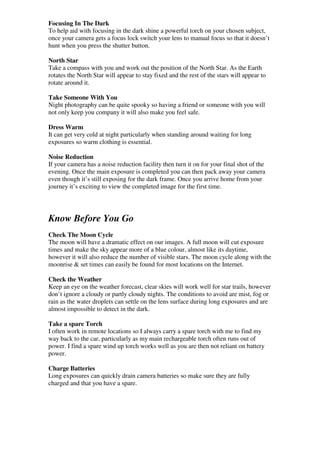 Focusing In The Dark
To help aid with focusing in the dark shine a powerful torch on your chosen subject,
once your camera gets a focus lock switch your lens to manual focus so that it doesn’t
hunt when you press the shutter button.

North Star
Take a compass with you and work out the position of the North Star. As the Earth
rotates the North Star will appear to stay fixed and the rest of the stars will appear to
rotate around it.

Take Someone With You
Night photography can be quite spooky so having a friend or someone with you will
not only keep you company it will also make you feel safe.

Dress Warm
It can get very cold at night particularly when standing around waiting for long
exposures so warm clothing is essential.

Noise Reduction
If your camera has a noise reduction facility then turn it on for your final shot of the
evening. Once the main exposure is completed you can then pack away your camera
even though it’s still exposing for the dark frame. Once you arrive home from your
journey it’s exciting to view the completed image for the first time.




Know Before You Go
Check The Moon Cycle
The moon will have a dramatic effect on our images. A full moon will cut exposure
times and make the sky appear more of a blue colour, almost like its daytime,
however it will also reduce the number of visible stars. The moon cycle along with the
moonrise & set times can easily be found for most locations on the Internet.

Check the Weather
Keep an eye on the weather forecast, clear skies will work well for star trails, however
don’t ignore a cloudy or partly cloudy nights. The conditions to avoid are mist, fog or
rain as the water droplets can settle on the lens surface during long exposures and are
almost impossible to detect in the dark.

Take a spare Torch
I often work in remote locations so I always carry a spare torch with me to find my
way back to the car, particularly as my main rechargeable torch often runs out of
power. I find a spare wind up torch works well as you are then not reliant on battery
power.

Charge Batteries
Long exposures can quickly drain camera batteries so make sure they are fully
charged and that you have a spare.
 