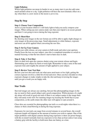 Light Pollution
Whilst light pollution can mean its harder to see as many stars it can also add some
much needed colour to a sky. Light pollution will have the most dramatic effect on a
sky when there is a new moon or the moon is yet to rise.


Step By Step
Step 1: Choose Your Composition
Arrive at your location whilst it’s still fairly light to help you easily compose your
images. When setting up your camera make sure that your tripod is on secure ground
and that it’s not going to move during the long exposure

Step 2: Shoot Raw
By shooting your images in the raw format you will be able to apply slight changes to
your images at the processing stage. Small adjustments to white balance, exposure
and noise can all be applied when converting the raw files.

Step 3: Set Up Your Camera
Attach your cable release, set your camera to bulb mode and select your aperture.
Finally focus the lens on your subject, once this is completed remember to switch to
manual focusing so that the lens doesn’t start to hunt once its dark.

Step 4: Take A Test Shot
Once its dark lock open the cameras shutter using your remote release and begin
illuminating your subject by flash or torch light. Remember to take a note of the total
exposure time and roughly the amount of light applied to your subject.

Step 5: Review Your Test Shot
Review your test shot and work out what areas need more or less light, getting the
correct exposure involves a little bit of trial and error. Once you have decided on what
exposure changes to make simply re-take the shot and keep reviewing the images
until you get a result you are happy with.


Star Trails

Star trail images are always eye catching, but just like photographing images in the
day we need to find a good subject and a good composition. Whilst pictures of a night
sky alone will result in good star trails if there is no subject matter to the image then
they will rarely work well. For stunning images try locating the North Star in your
composition, as the earth rotates the other stars will appear to spin around it.

Clear skies are essential for photographing star trails so avoid nights when there is a
chance or thick cloud blowing in during the long exposure.

Exposures for star trails can range from several minutes to several hours, the overall
exposure length will depend on the amount of motion you wish to capture. One of the
major problems with digital cameras during long exposures is there are power hungry,
with this in mind I normally limit my exposures to less than an hour unless I am using
a battery grip with the facility to hold more than one battery at a time.
 