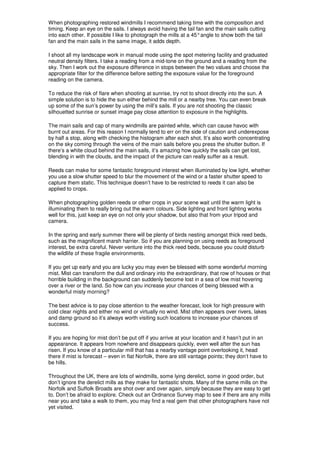 When photographing restored windmills I recommend taking time with the composition and
timing. Keep an eye on the sails. I always avoid having the tail fan and the main sails cutting
into each other. If possible I like to photograph the mills at a 45° angle to show both the tail
fan and the main sails in the same image, it adds depth.

I shoot all my landscape work in manual mode using the spot metering facility and graduated
neutral density filters. I take a reading from a mid-tone on the ground and a reading from the
sky. Then I work out the exposure difference in stops between the two values and choose the
appropriate filter for the difference before setting the exposure value for the foreground
reading on the camera.

To reduce the risk of flare when shooting at sunrise, try not to shoot directly into the sun. A
simple solution is to hide the sun either behind the mill or a nearby tree. You can even break
up some of the sun’s power by using the mill’s sails. If you are not shooting the classic
silhouetted sunrise or sunset image pay close attention to exposure in the highlights.

The main sails and cap of many windmills are painted white, which can cause havoc with
burnt out areas. For this reason I normally tend to err on the side of caution and underexpose
by half a stop, along with checking the histogram after each shot. It’s also worth concentrating
on the sky coming through the veins of the main sails before you press the shutter button. If
there’s a white cloud behind the main sails, it’s amazing how quickly the sails can get lost,
blending in with the clouds, and the impact of the picture can really suffer as a result.

Reeds can make for some fantastic foreground interest when illuminated by low light, whether
you use a slow shutter speed to blur the movement of the wind or a faster shutter speed to
capture them static. This technique doesn’t have to be restricted to reeds it can also be
applied to crops.

When photographing golden reeds or other crops in your scene wait until the warm light is
illuminating them to really bring out the warm colours. Side lighting and front lighting works
well for this, just keep an eye on not only your shadow, but also that from your tripod and
camera.

In the spring and early summer there will be plenty of birds nesting amongst thick reed beds,
such as the magnificent marsh harrier. So if you are planning on using reeds as foreground
interest, be extra careful. Never venture into the thick reed beds, because you could disturb
the wildlife of these fragile environments.

If you get up early and you are lucky you may even be blessed with some wonderful morning
mist. Mist can transform the dull and ordinary into the extraordinary, that row of houses or that
horrible building in the background can suddenly become lost in a sea of low mist hovering
over a river or the land. So how can you increase your chances of being blessed with a
wonderful misty morning?

The best advice is to pay close attention to the weather forecast, look for high pressure with
cold clear nights and either no wind or virtually no wind. Mist often appears over rivers, lakes
and damp ground so it’s always worth visiting such locations to increase your chances of
success.

If you are hoping for mist don’t be put off if you arrive at your location and it hasn’t put in an
appearance. It appears from nowhere and disappears quickly, even well after the sun has
risen. If you know of a particular mill that has a nearby vantage point overlooking it, head
there if mist is forecast – even in flat Norfolk, there are still vantage points; they don’t have to
be hills.

Throughout the UK, there are lots of windmills, some lying derelict, some in good order, but
don’t ignore the derelict mills as they make for fantastic shots. Many of the same mills on the
Norfolk and Suffolk Broads are shot over and over again, simply because they are easy to get
to. Don’t be afraid to explore. Check out an Ordnance Survey map to see if there are any mills
near you and take a walk to them, you may find a real gem that other photographers have not
yet visited.
 
