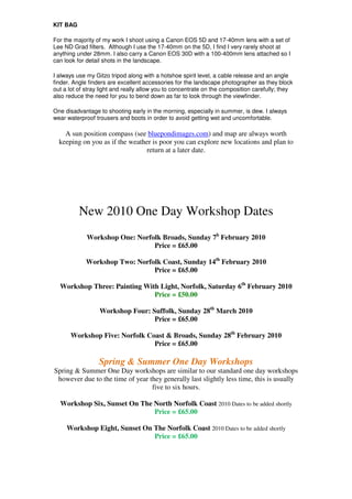 KIT BAG

For the majority of my work I shoot using a Canon EOS 5D and 17-40mm lens with a set of
Lee ND Grad filters. Although I use the 17-40mm on the 5D, I find I very rarely shoot at
anything under 28mm. I also carry a Canon EOS 30D with a 100-400mm lens attached so I
can look for detail shots in the landscape.

I always use my Gitzo tripod along with a hotshoe spirit level, a cable release and an angle
finder. Angle finders are excellent accessories for the landscape photographer as they block
out a lot of stray light and really allow you to concentrate on the composition carefully; they
also reduce the need for you to bend down as far to look through the viewfinder.

One disadvantage to shooting early in the morning, especially in summer, is dew. I always
wear waterproof trousers and boots in order to avoid getting wet and uncomfortable.

    A sun position compass (see bluepondimages.com) and map are always worth
  keeping on you as if the weather is poor you can explore new locations and plan to
                                return at a later date.




          New 2010 One Day Workshop Dates
             Workshop One: Norfolk Broads, Sunday 7h February 2010
                                Price = £65.00

            Workshop Two: Norfolk Coast, Sunday 14th February 2010
                               Price = £65.00

  Workshop Three: Painting With Light, Norfolk, Saturday 6th February 2010
                              Price = £50.00

                  Workshop Four: Suffolk, Sunday 28th March 2010
                                  Price = £65.00

      Workshop Five: Norfolk Coast & Broads, Sunday 28th February 2010
                               Price = £65.00

                  Spring & Summer One Day Workshops
Spring & Summer One Day workshops are similar to our standard one day workshops
 however due to the time of year they generally last slightly less time, this is usually
                                  five to six hours.

  Workshop Six, Sunset On The North Norfolk Coast 2010 Dates to be added shortly
                              Price = £65.00

     Workshop Eight, Sunset On The Norfolk Coast 2010 Dates to be added shortly
                               Price = £65.00
 