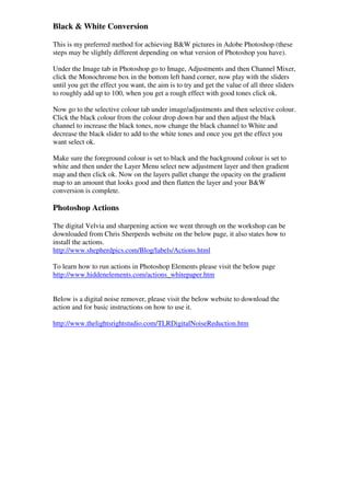 Black & White Conversion

This is my preferred method for achieving B&W pictures in Adobe Photoshop (these
steps may be slightly different depending on what version of Photoshop you have).

Under the Image tab in Photoshop go to Image, Adjustments and then Channel Mixer,
click the Monochrome box in the bottom left hand corner, now play with the sliders
until you get the effect you want, the aim is to try and get the value of all three sliders
to roughly add up to 100, when you get a rough effect with good tones click ok.

Now go to the selective colour tab under image/adjustments and then selective colour.
Click the black colour from the colour drop down bar and then adjust the black
channel to increase the black tones, now change the black channel to White and
decrease the black slider to add to the white tones and once you get the effect you
want select ok.

Make sure the foreground colour is set to black and the background colour is set to
white and then under the Layer Menu select new adjustment layer and then gradient
map and then click ok. Now on the layers pallet change the opacity on the gradient
map to an amount that looks good and then flatten the layer and your B&W
conversion is complete.

Photoshop Actions

The digital Velvia and sharpening action we went through on the workshop can be
downloaded from Chris Sherperds website on the below page, it also states how to
install the actions.
http://www.shepherdpics.com/Blog/labels/Actions.html

To learn how to run actions in Photoshop Elements please visit the below page
http://www.hiddenelements.com/actions_whitepaper.htm


Below is a digital noise remover, please visit the below website to download the
action and for basic instructions on how to use it.

http://www.thelightsrightstudio.com/TLRDigitalNoiseReduction.htm
 