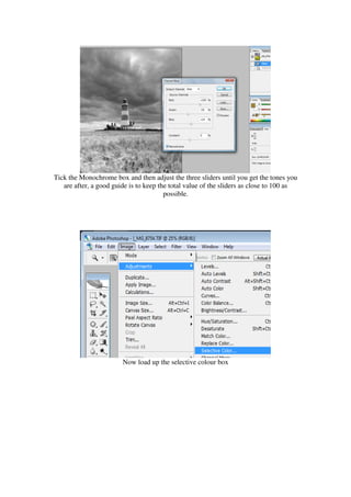 Tick the Monochrome box and then adjust the three sliders until you get the tones you
   are after, a good guide is to keep the total value of the sliders as close to 100 as
                                        possible.




                        Now load up the selective colour box
 