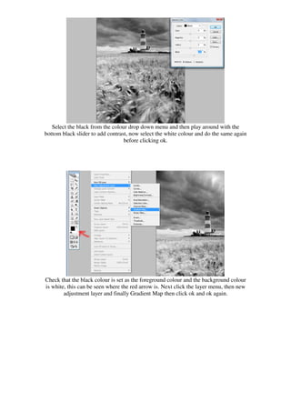 Select the black from the colour drop down menu and then play around with the
bottom black slider to add contrast, now select the white colour and do the same again
                                  before clicking ok.




Check that the black colour is set as the foreground colour and the background colour
is white, this can be seen where the red arrow is. Next click the layer menu, then new
        adjustment layer and finally Gradient Map then click ok and ok again.
 