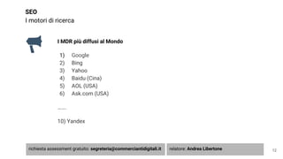 SEO
I motori di ricerca
I MDR più diffusi al Mondo
1) Google
2) Bing
3) Yahoo
4) Baidu (Cina)
5) AOL (USA)
6) Ask.com (USA)
…….
10) Yandex
12richiesta assessment gratuito: segreteria@commerciantidigitali.it relatore: Andrea Libertone
 
