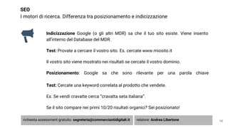 SEO
I motori di ricerca. Differenza tra posizionamento e indicizzazione
Indicizzazione Google (o gli altri MDR) sa che il tuo sito esiste. Viene inserito
all’interno del Database del MDR.
Test: Provate a cercare il vostro sito. Es. cercate www.miosito.it
Il vostro sito viene mostrato nei risultati se cercate il vostro dominio.
Posizionamento: Google sa che sono rilevante per una parola chiave
Test: Cercate una keyword correlata al prodotto che vendete.
Es. Se vendi cravatte cerca “cravatta seta italiana”.
Se il sito compare nei primi 10/20 risultati organici? Sei posizionato!
14richiesta assessment gratuito: segreteria@commerciantidigitali.it relatore: Andrea Libertone
 