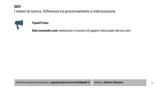 SEO
I motori di ricerca. Differenza tra posizionamento e indicizzazione
Tips&Tricks
Site:nomesito.com restituisce il numero di pagine indicizzate dal tuo sito
15richiesta assessment gratuito: segreteria@commerciantidigitali.it relatore: Andrea Libertone
 