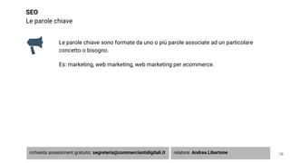 SEO
Le parole chiave
Le parole chiave sono formate da uno o più parole associate ad un particolare
concetto o bisogno.
Es: marketing, web marketing, web marketing per ecommerce.
16richiesta assessment gratuito: segreteria@commerciantidigitali.it relatore: Andrea Libertone
 
