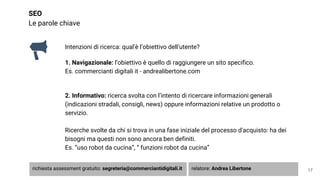 SEO
Le parole chiave
Intenzioni di ricerca: qual’è l’obiettivo dell’utente?
1. Navigazionale: l’obiettivo è quello di raggiungere un sito specifico.
Es. commercianti digitali it - andrealibertone.com
2. Informativo: ricerca svolta con l’intento di ricercare informazioni generali
(indicazioni stradali, consigli, news) oppure informazioni relative un prodotto o
servizio.
Ricerche svolte da chi si trova in una fase iniziale del processo d'acquisto: ha dei
bisogni ma questi non sono ancora ben definiti.
Es. “uso robot da cucina”, “ funzioni robot da cucina”
17richiesta assessment gratuito: segreteria@commerciantidigitali.it relatore: Andrea Libertone
 