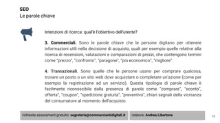SEO
Le parole chiave
Intenzioni di ricerca: qual’è l’obiettivo dell’utente?
3. Commerciali. Sono le parole chiave che le persone digitano per ottenere
informazioni utili nella decisione di acquisto, quali per esempio quelle relative alla
ricerca di recensioni, valutazioni e comparazioni di prezzi, che contengono termini
come “prezzo”, “confronto”, “paragone”, “più economico”, “migliore”.
4. Transazionali. Sono quelle che le persone usano per comprare qualcosa,
trovare un posto o un sito web dove acquistare o completare un'azione (come per
esempio la registrazione ad un servizio). Questa tipologia di parole chiave è
facilmente riconoscibile dalla presenza di parole come “comprare”, “sconto”,
offerta”, “coupon”, “spedizione gratuita”, “preventivo”, chiari segnali della vicinanza
del consumatore al momento dell'acquisto.
18richiesta assessment gratuito: segreteria@commerciantidigitali.it relatore: Andrea Libertone
 