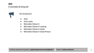 SEO
Il concetto di long tail
Tipi di keyword:
● Auto
● Auto usata
● Mercedes Classe A
● Mercedes Classe A Leasing
● Mercedes Classe A Usata
● Mercedes Classe A Usata Prezzo
19richiesta assessment gratuito: segreteria@commerciantidigitali.it relatore: Andrea Libertone
 