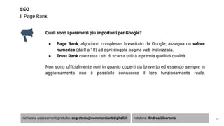 SEO
Il Page Rank
Quali sono i parametri più importanti per Google?
● Page Rank, algoritmo complesso brevettato da Google, assegna un valore
numerico (da 0 a 10) ad ogni singola pagina web indicizzata.
● Trust Rank contrasta i siti di scarsa utilità e premia quelli di qualità.
Non sono ufficialmente noti in quanto coperti da brevetto ed essendo sempre in
aggiornamento non è possibile conoscere il loro funzionamento reale.
22richiesta assessment gratuito: segreteria@commerciantidigitali.it relatore: Andrea Libertone
 