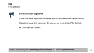 SEO
Il Page Rank
Come si misura il page rank?
Il page rank viene aggiornato da Google ogni giorno ma reso noto ogni trimestre.
Si possono usare delle estensioni del browser per avere dati su PR e Backlink.
Es. Quick SEO per Chrome.
23richiesta assessment gratuito: segreteria@commerciantidigitali.it relatore: Andrea Libertone
 