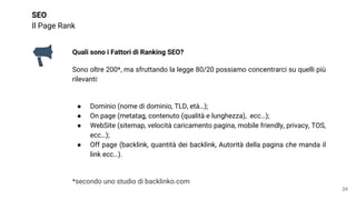 SEO
Il Page Rank
Quali sono i Fattori di Ranking SEO?
Sono oltre 200*, ma sfruttando la legge 80/20 possiamo concentrarci su quelli più
rilevanti:
● Dominio (nome di dominio, TLD, età…);
● On page (metatag, contenuto (qualità e lunghezza), ecc…);
● WebSite (sitemap, velocità caricamento pagina, mobile friendly, privacy, TOS,
ecc…);
● Off page (backlink, quantità dei backlink, Autorità della pagina che manda il
link ecc…).
*secondo uno studio di backlinko.com
24
 