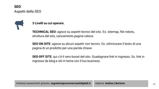 SEO
Aspetti della SEO
3 Livelli su cui operare.
TECHNICAL SEO: agisce su aspetti tecnici del sito. Es. sitemap, file robots,
struttura del sito, caricamento pagina veloce.
SEO ON SITE: agisce su alcuni aspetti non tecnici. Es. ottimizzare il testo di una
pagina di un prodotto per una parola chiave.
SEO OFF SITE: qui c’è il vero boost del sito. Guadagnare link in ingresso. Es. link in
ingresso da blog e siti in tema con il tuo business.
26richiesta assessment gratuito: segreteria@commerciantidigitali.it relatore: Andrea Libertone
 