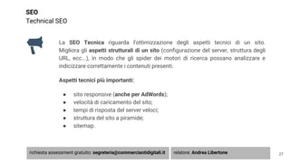 SEO
Technical SEO
La SEO Tecnica riguarda l’ottimizzazione degli aspetti tecnici di un sito.
Migliora gli aspetti strutturali di un sito (configurazione del server, struttura degli
URL, ecc...), in modo che gli spider dei motori di ricerca possano analizzare e
indicizzare correttamente i contenuti presenti.
Aspetti tecnici più importanti:
● sito responsive (anche per AdWords);
● velocità di caricamento del sito;
● tempi di risposta del server veloci;
● struttura del sito a piramide;
● sitemap.
27richiesta assessment gratuito: segreteria@commerciantidigitali.it relatore: Andrea Libertone
 