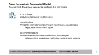 Forum Nazionale dei Commercianti Digitali
Assessment. Progettare insieme la strategia di e-commerce
3
a chi si rivolge
produttori, distributori, venditori online
come funziona
1° incontro intervista/brainstorming; 2° incontro consegna strategia
Skype, sede Roma, sede L’Aquila
documento rilasciato
analisi di scenario, business model canvas, business plan
catalogo, store, marketplace, marketing, customer care, logistica
richiesta assessment gratuito: segreteria@commerciantidigitali.it relatore: Andrea Libertone
 