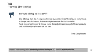 SEO
Technical SEO - sitemap
Cos’è una sitemap e a cosa serve?
Una Sitemap è un file in cui puoi elencare le pagine web del tuo sito per comunicare
a Google e ad altri motori di ricerca l'organizzazione dei tuoi contenuti.
I web crawler dei motori di ricerca come Googlebot leggono questo file per eseguire
una scansione più efficiente del tuo sito.
fonte: Google.com
30richiesta assessment gratuito: segreteria@commerciantidigitali.it relatore: Andrea Libertone
 