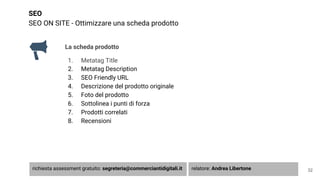 SEO
SEO ON SITE - Ottimizzare una scheda prodotto
La scheda prodotto
1. Metatag Title
2. Metatag Description
3. SEO Friendly URL
4. Descrizione del prodotto originale
5. Foto del prodotto
6. Sottolinea i punti di forza
7. Prodotti correlati
8. Recensioni
32richiesta assessment gratuito: segreteria@commerciantidigitali.it relatore: Andrea Libertone
 