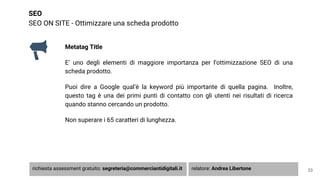 SEO
SEO ON SITE - Ottimizzare una scheda prodotto
33
Metatag Title
E’ uno degli elementi di maggiore importanza per l’ottimizzazione SEO di una
scheda prodotto.
Puoi dire a Google qual’è la keyword più importante di quella pagina. Inoltre,
questo tag è una dei primi punti di contatto con gli utenti nei risultati di ricerca
quando stanno cercando un prodotto.
Non superare i 65 caratteri di lunghezza.
richiesta assessment gratuito: segreteria@commerciantidigitali.it relatore: Andrea Libertone
 