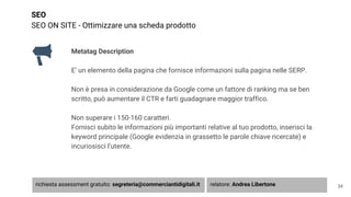SEO
SEO ON SITE - Ottimizzare una scheda prodotto
Metatag Description
E’ un elemento della pagina che fornisce informazioni sulla pagina nelle SERP.
Non è presa in considerazione da Google come un fattore di ranking ma se ben
scritto, può aumentare il CTR e farti guadagnare maggior traffico.
Non superare i 150-160 caratteri.
Fornisci subito le informazioni più importanti relative al tuo prodotto, inserisci la
keyword principale (Google evidenzia in grassetto le parole chiave ricercate) e
incuriosisci l’utente.
34richiesta assessment gratuito: segreteria@commerciantidigitali.it relatore: Andrea Libertone
 