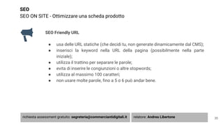 SEO
SEO ON SITE - Ottimizzare una scheda prodotto
SEO Friendly URL
● usa delle URL statiche (che decidi tu, non generate dinamicamente dal CMS);
● inserisci la keyword nella URL della pagina (possibilmente nella parte
iniziale);
● utilizza il trattino per separare le parole;
● evita di inserire le congiunzioni o altre stopwords;
● utilizza al massimo 100 caratteri;
● non usare molte parole, fino a 5 o 6 può andar bene.
35richiesta assessment gratuito: segreteria@commerciantidigitali.it relatore: Andrea Libertone
 