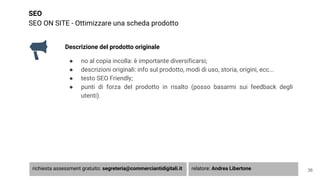 SEO
SEO ON SITE - Ottimizzare una scheda prodotto
Descrizione del prodotto originale
● no al copia incolla: è importante diversificarsi;
● descrizioni originali: info sul prodotto, modi di uso, storia, origini, ecc...
● testo SEO Friendly;
● punti di forza del prodotto in risalto (posso basarmi sui feedback degli
utenti).
36richiesta assessment gratuito: segreteria@commerciantidigitali.it relatore: Andrea Libertone
 