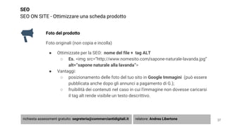 SEO
SEO ON SITE - Ottimizzare una scheda prodotto
Foto del prodotto
Foto originali (non copia e incolla)
● Ottimizzate per la SEO: nome del file + tag ALT
○ Es. <img src=”http://www.nomesito.com/sapone-naturale-lavanda.jpg”
alt=”sapone naturale alla lavanda”>
● Vantaggi:
○ posizionamento delle foto del tuo sito in Google Immagini (può essere
pubblicata anche dopo gli annunci a pagamento di G.);
○ fruibilità dei contenuti nel caso in cui l’immagine non dovesse caricarsi
il tag alt rende visibile un testo descrittivo.
37richiesta assessment gratuito: segreteria@commerciantidigitali.it relatore: Andrea Libertone
 