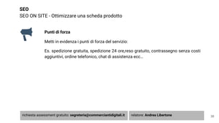 SEO
SEO ON SITE - Ottimizzare una scheda prodotto
38
Punti di forza
Metti in evidenza i punti di forza del servizio:
Es. spedizione gratuita, spedizione 24 ore,reso gratuito, contrassegno senza costi
aggiuntivi, ordine telefonico, chat di assistenza ecc…
richiesta assessment gratuito: segreteria@commerciantidigitali.it relatore: Andrea Libertone
 