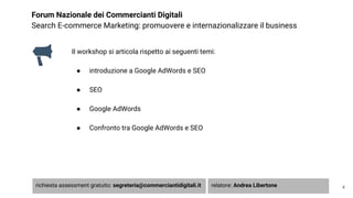 Forum Nazionale dei Commercianti Digitali
Search E-commerce Marketing: promuovere e internazionalizzare il business
Il workshop si articola rispetto ai seguenti temi:
● introduzione a Google AdWords e SEO
● SEO
● Google AdWords
● Confronto tra Google AdWords e SEO
4richiesta assessment gratuito: segreteria@commerciantidigitali.it relatore: Andrea Libertone
 