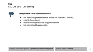 SEO
SEO OFF SITE - Link earning
41
Esempi di link che si possono costruire
● link da siti/blog del settore con notizie sull’azienda o i prodotti;
● attività di guest post;
● recensioni dei prodotti dei blogger di settore;
● link interni (es blog aziendale).
richiesta assessment gratuito: segreteria@commerciantidigitali.it relatore: Andrea Libertone
 