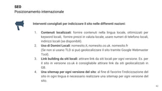 SEO
Posizionamento internazionale
Interventi consigliati per indicizzare il sito nelle differenti nazioni:
1. Contenuti localizzati: fornire contenuti nella lingua locale, ottimizzati per
keyword locali, fornire prezzi in valuta locale, usare numeri di telefono locali,
indirizzi locali (se disponibili).
2. Uso di Domini Locali: nomesito.it, nomesito.co.uk. nomesito.fr
(Se non si usano TLD si può geolocalizzare il sito tramite Google Webmaster
Tool).
3. Link building da siti locali: attirare link da siti locali per ogni versione. Es. per
il sito in versione co.uk è consigliabile attirare link da siti geolocalizzati in
GB.
4. Una sitemap per ogni versione del sito: al fine di favorire l’indicizzazione del
sito in ogni lingua è necessario realizzare una sitemap per ogni versione del
sito.
42
 