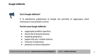 Google AdWords
Cos’è Google AdWords?
E’ la piattaforma pubblicitaria di Google che permette di raggiungere utenti
interessati ai tuoi prodotti e servizi.
Perché usare Google AdWords:
● raggiungere pubblico specifico;
● diversi tipi di posizionamento;
● targeting geografico;
● pagare solo per i risultati ottenuti;
● misurare il rendimento;
● presenza su diversi dispositivi.
43richiesta assessment gratuito: segreteria@commerciantidigitali.it relatore: Andrea Libertone
 