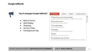 Google AdWords
Tipi di campagne Google AdWords?
● Rete di ricerca;
● Rete Display;
● Shopping;
● Annunci Video;
● Campagne per App.
44richiesta assessment gratuito: segreteria@commerciantidigitali.it relatore: Andrea Libertone
 