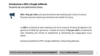 Introduzione a SEO e Google AdWords
Iniziamo da una definizione chiara
SEO e Pay-per-click sono due dimensioni del marketing dei motori di ricerca.
Possono lavorare insieme per dominare nei risultati di ricerca.
La SEO è un’attività di web marketing che ha lo scopo di sfruttare gli algoritmi che
generano le SERP per governare i risultati di ricerca. Il Pay per click è un’attività di
web marketing che sfrutta le piattaforme di advertising per raggiungere nuovi
clienti.
Esempi di piattaforme PPC: Google AdWords e Yahoo! Bing Network
5richiesta assessment gratuito: segreteria@commerciantidigitali.it relatore: Andrea Libertone
 