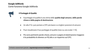 Google AdWords
Come funziona Google AdWords
Il Punteggio di Qualità
● Il punteggio di qualità è una stima della qualità degli annunci, delle parole
chiave e della pagina di destinazione.
● Un alto P.Q. può portare a CPC più bassi e a migliori posizioni di annunci.
● Puoi visualizzare il tuo punteggio di qualità (reso su una scala 1-10).
● Più sono pertinenti parole chiave, annunci e pagina di destinazione maggiore
è la probabilità di ottenere un PQ alto e un risparmio sul CPC.
54richiesta assessment gratuito: segreteria@commerciantidigitali.it
 