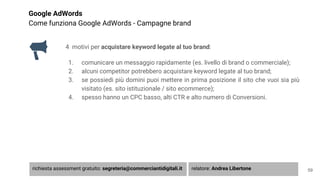 Google AdWords
Come funziona Google AdWords - Campagne brand
4 motivi per acquistare keyword legate al tuo brand:
1. comunicare un messaggio rapidamente (es. livello di brand o commerciale);
2. alcuni competitor potrebbero acquistare keyword legate al tuo brand;
3. se possiedi più domini puoi mettere in prima posizione il sito che vuoi sia più
visitato (es. sito istituzionale / sito ecommerce);
4. spesso hanno un CPC basso, alti CTR e alto numero di Conversioni.
59richiesta assessment gratuito: segreteria@commerciantidigitali.it relatore: Andrea Libertone
 